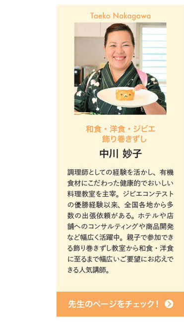 Taeko Nakagawa　和食・洋食・ジビエ 飾り巻きずし　中川 妙子　調理師としての経験を活かし、有機食材にこだわった健康的でおいしい料理教室を主宰。ジビエコンテストの優勝経験以来、全国各地から多数の出張依頼がある。ホテルや店舗へのコンサルティングや商品開発など幅広く活躍中。親子で参加できる飾り巻きずし教室から和食・洋食に至るまで幅広いご要望にお応えできる人気講師。　先生のページをチェック！
